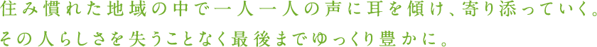 住み慣れた地域の中で一人一人の声に耳を傾け、寄り添っていく。その人らしさを失うことなく最後までゆっくり豊かに。
